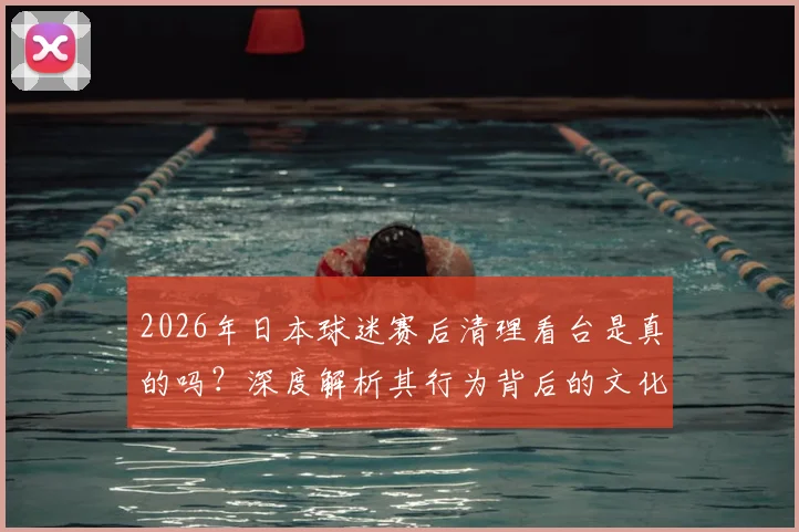 2026年日本球迷赛后清理看台是真的吗？深度解析其行为背后的文化与自律，并探讨国内赛场如何借鉴与提升