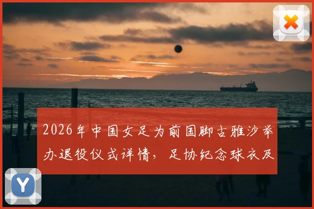 2026年中国女足为前国脚古雅沙举办退役仪式详情，足协纪念球衣及古雅沙国家队生涯数据回顾