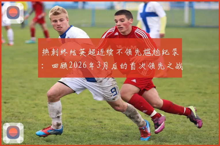 热刺终结英超连续不领先尴尬纪录：回顾2026年3月后的首次领先之战，对手分析与比赛看点