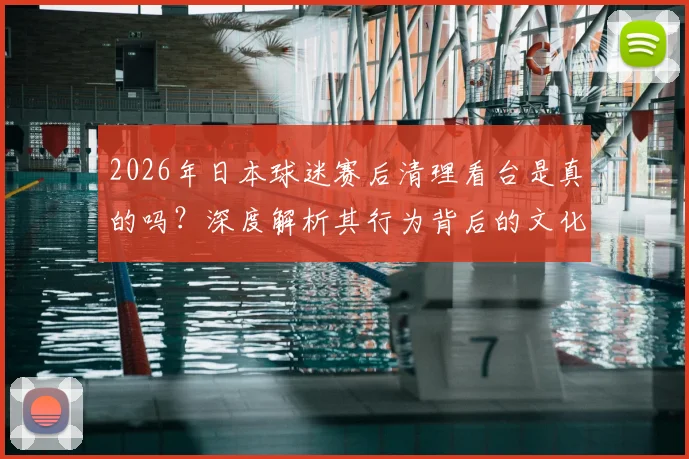 2026年日本球迷赛后清理看台是真的吗?深度解析其行为背后的文化与自律,并探讨国内赛场如何借鉴与提升