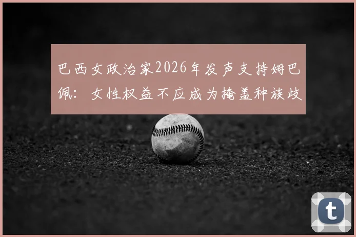巴西女政治家2026年发声支持姆巴佩：女性权益不应成为掩盖种族歧视的借口