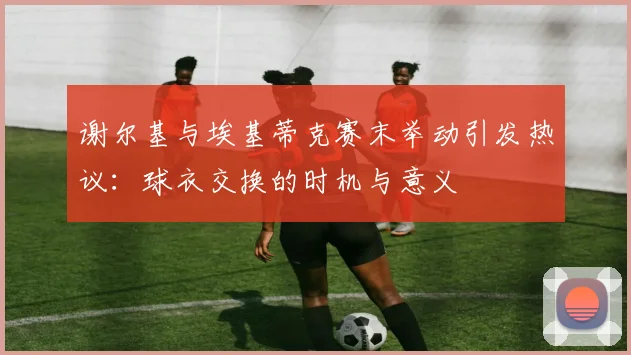 谢尔基与埃基蒂克赛末举动引发热议:球衣交换的时机与意义