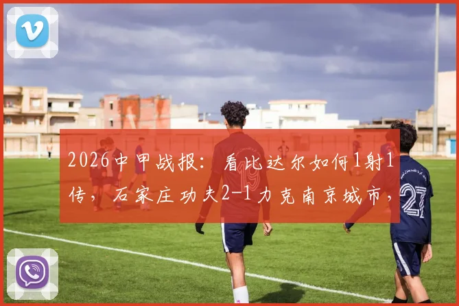 2026中甲战报:看比达尔如何1射1传,石家庄功夫2-1力克南京城市,附比赛录像及积分榜解析