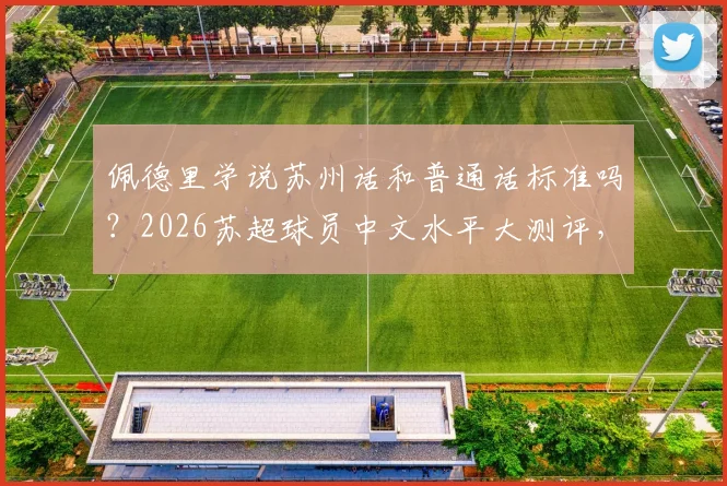 佩德里学说苏州话和普通话标准吗?2026苏超球员中文水平大测评,附方言挑战视频集锦