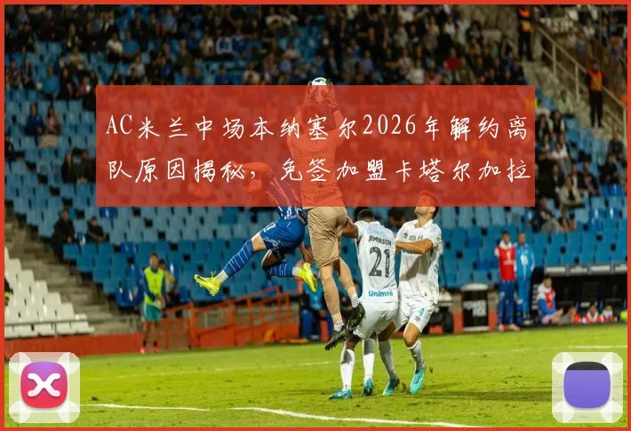 AC米兰中场本纳塞尔2026年解约离队原因揭秘,免签加盟卡塔尔加拉法俱乐部年薪及未来前景分析