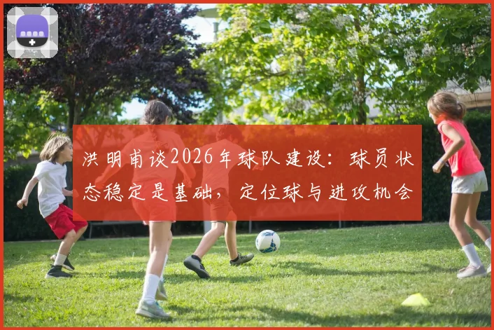 洪明甫谈2026年球队建设：球员状态稳定是基础，定位球与进攻机会创造成下阶段攻坚重点