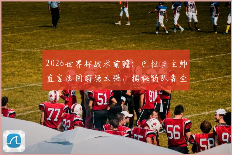 2026世界杯战术前瞻:巴拉圭主帅直言法国前场太强,揭秘弱队靠全员防守抗衡豪门的实战要点