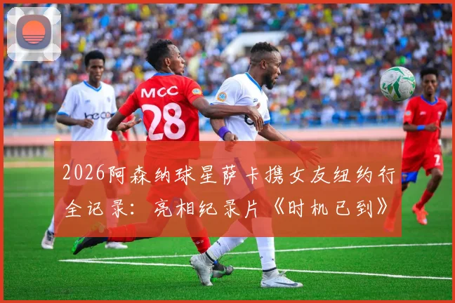 2026阿森纳球星萨卡携女友纽约行全记录:亮相纪录片《时机已到》首映礼现场直击与背后故事