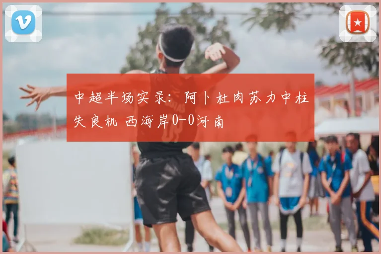 中超半场实录:阿卜杜肉苏力中柱失良机 西海岸0-0河南