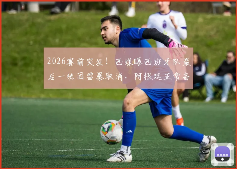 2026赛前突发！西媒曝西班牙队最后一练因雷暴取消，阿根廷正常备战，两队训练情况对比分析