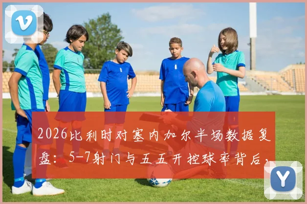 2026比利时对塞内加尔半场数据复盘：5-7射门与五五开控球率背后，胜负关键究竟在哪？