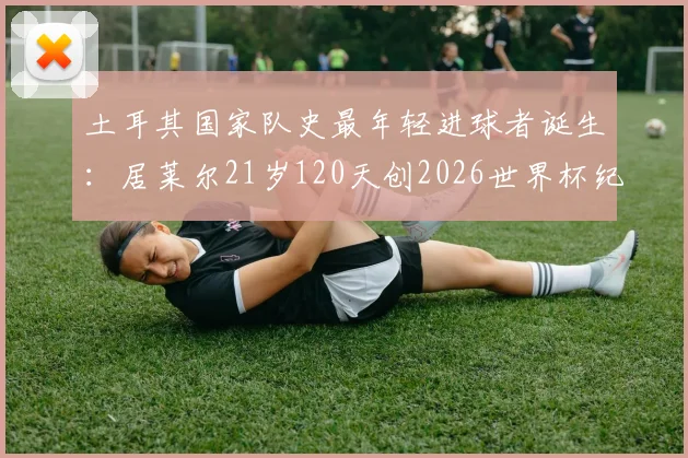 土耳其国家队史最年轻进球者诞生：居莱尔21岁120天创2026世界杯纪录，解析其成长轨迹与未来前景