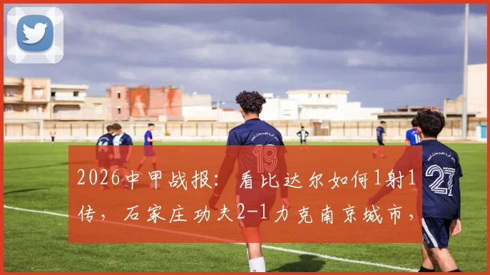 2026中甲战报：看比达尔如何1射1传，石家庄功夫2-1力克南京城市，附比赛录像及积分榜解析