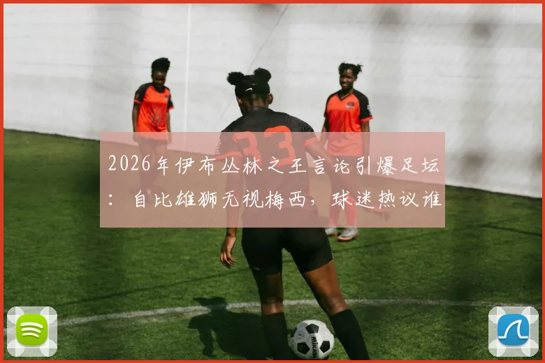 2026年伊布丛林之王言论引爆足坛:自比雄狮无视梅西,球迷热议谁是真正的王