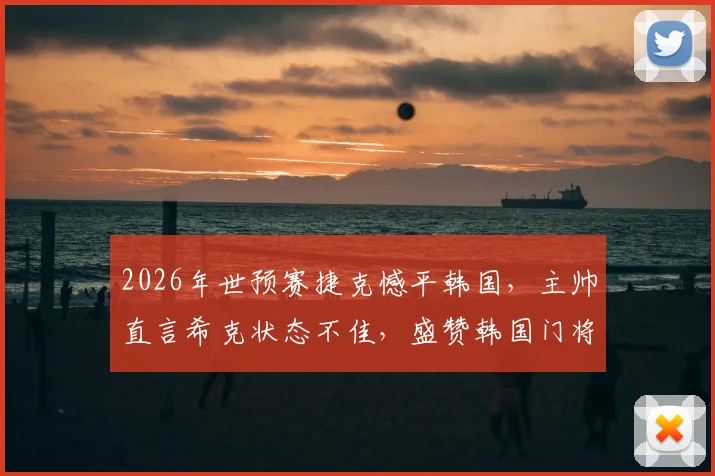 2026年世预赛捷克憾平韩国，主帅直言希克状态不佳，盛赞韩国门将超神扑救