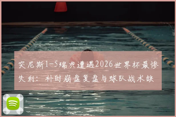突尼斯1-5瑞典遭遇2026世界杯最惨失利：补时崩盘复盘与球队战术缺陷分析