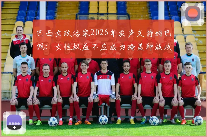 巴西女政治家2026年发声支持姆巴佩:女性权益不应成为掩盖种族歧视的借口