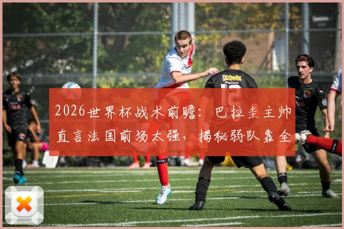2026世界杯战术前瞻：巴拉圭主帅直言法国前场太强，揭秘弱队靠全员防守抗衡豪门的实战要点