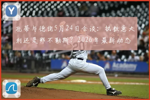 孔蒂与德佬5月24日会谈:执教意大利还是那不勒斯?2026年最新动态解析