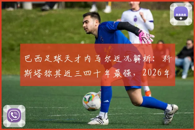 巴西足球天才内马尔近况解析:科斯塔称其近三四十年最强,2026年生涯末期何去何从?