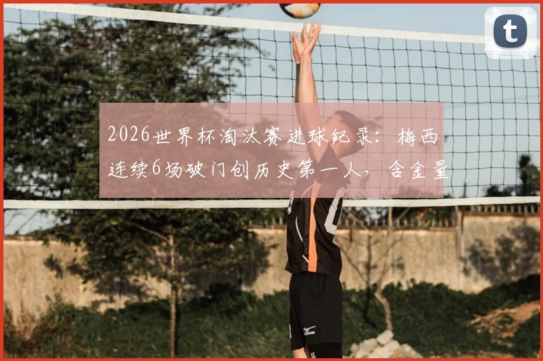 2026世界杯淘汰赛进球纪录:梅西连续6场破门创历史第一人,含金量解析与数据对比