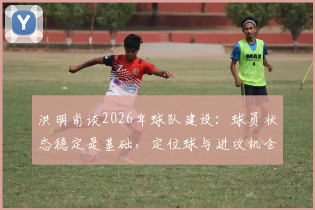 洪明甫谈2026年球队建设:球员状态稳定是基础,定位球与进攻机会创造成下阶段攻坚重点