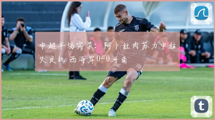 中超半场实录：阿卜杜肉苏力中柱失良机 西海岸0-0河南