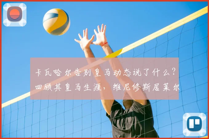 卡瓦哈尔告别皇马动态说了什么?回顾其皇马生涯,维尼修斯居莱尔等队友称其为传奇