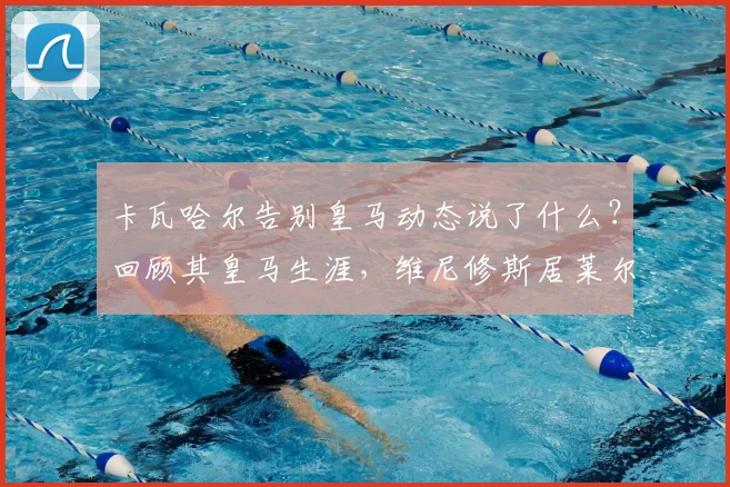 卡瓦哈尔告别皇马动态说了什么？回顾其皇马生涯，维尼修斯居莱尔等队友称其为传奇