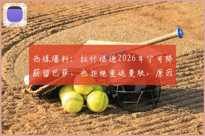 西媒爆料:拉什福德2026年宁可降薪留巴萨,也拒绝重返曼联,原因深度剖析
