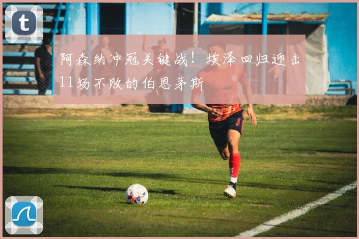 阿森纳冲冠关键战!埃泽回归迎击11场不败的伯恩茅斯