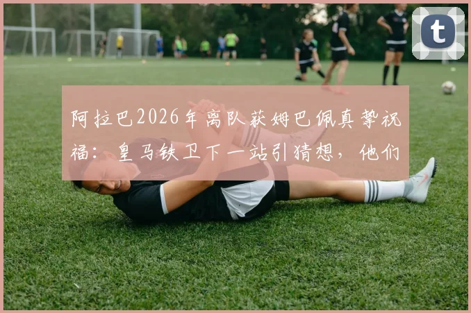 阿拉巴2026年离队获姆巴佩真挚祝福:皇马铁卫下一站引猜想,他们的友情你了解多少?