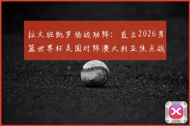 拉文班凯罗场边助阵:直击2026男篮世界杯美国对阵澳大利亚焦点战,揭秘球星观战互动与穿着
