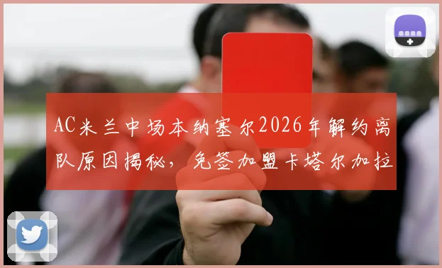 AC米兰中场本纳塞尔2026年解约离队原因揭秘，免签加盟卡塔尔加拉法俱乐部年薪及未来前景分析