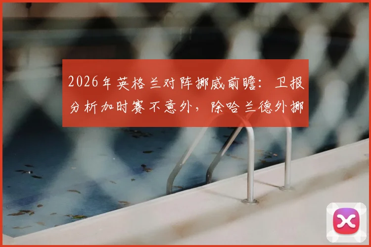 2026年英格兰对阵挪威前瞻:卫报分析加时赛不意外,除哈兰德外挪威队还有哪些隐藏威胁?