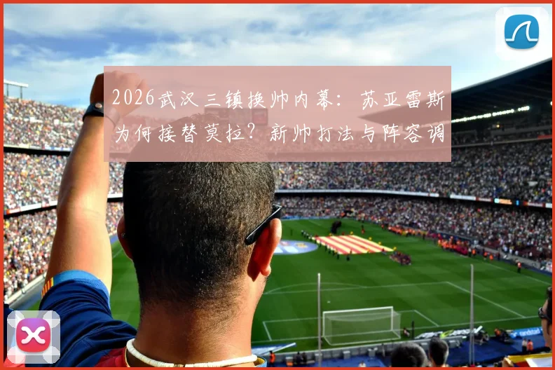 2026武汉三镇换帅内幕:苏亚雷斯为何接替莫拉?新帅打法与阵容调整前瞻