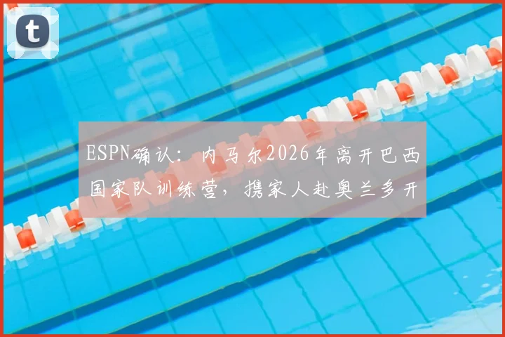 ESPN确认：内马尔2026年离开巴西国家队训练营，携家人赴奥兰多开启假期，剖析球星休赛期安排与国家队备战节奏