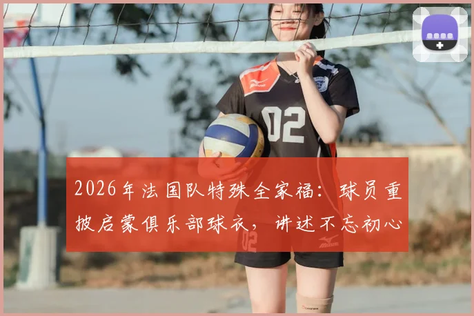 2026年法国队特殊全家福:球员重披启蒙俱乐部球衣,讲述不忘初心的足球故事