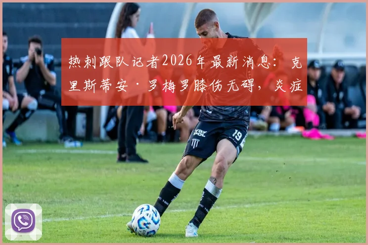 热刺跟队记者2026年最新消息：克里斯蒂安·罗梅罗膝伤无碍，炎症消退明天归队合练