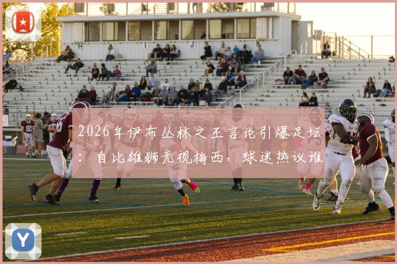 2026年伊布丛林之王言论引爆足坛:自比雄狮无视梅西,球迷热议谁是真正的王