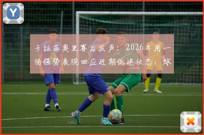 卡拉菲奥里赛后发声：2026年用一场强势表现回应近期低迷状态，球队未来展望