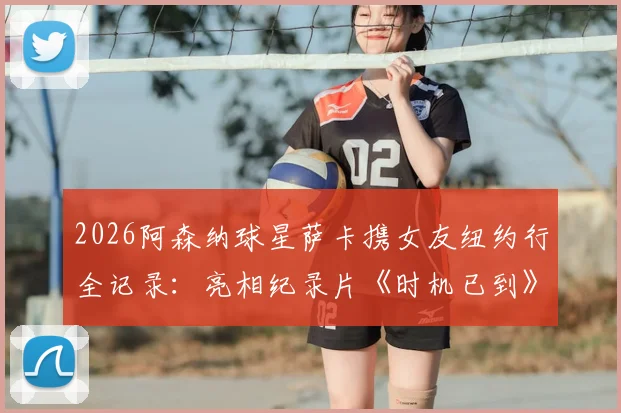 2026阿森纳球星萨卡携女友纽约行全记录：亮相纪录片《时机已到》首映礼现场直击与背后故事
