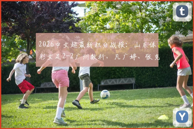 2026中女超最新积分战报:山东体彩女足2-2广州数科,凡广婷、张克璨破门,两队排名有何影响?