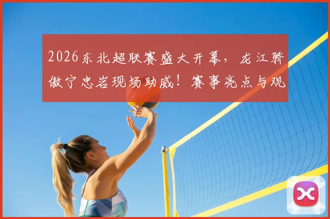 2026东北超联赛盛大开幕，龙江骄傲宁忠岩现场助威！赛事亮点与观看指南全解析