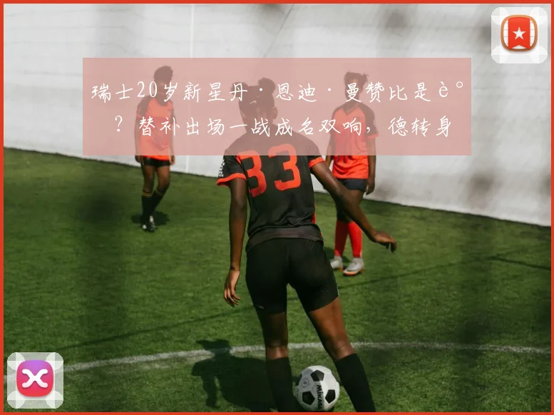 瑞士20岁新星丹·恩迪·曼赞比是谁？替补出场一战成名双响，德转身价飙升至5000万欧详解与职业生涯回顾
