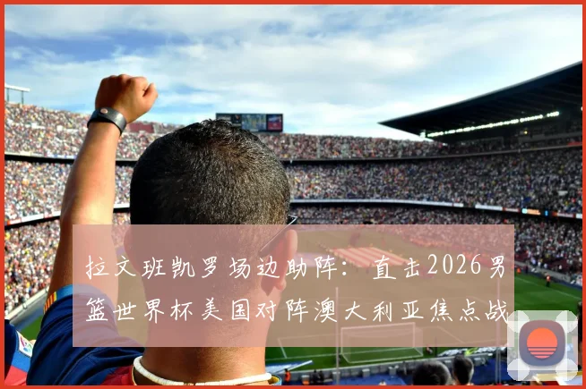 拉文班凯罗场边助阵：直击2026男篮世界杯美国对阵澳大利亚焦点战，揭秘球星观战互动与穿着