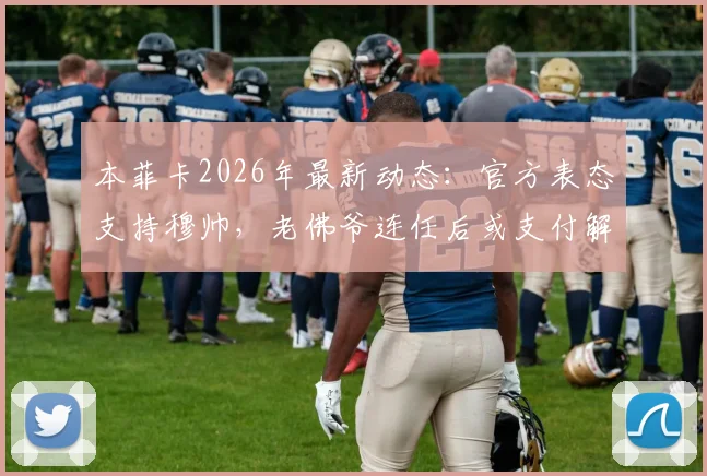 本菲卡2026年最新动态：官方表态支持穆帅，老佛爷连任后或支付解约金引热议