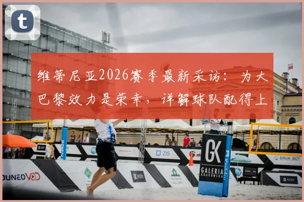 维蒂尼亚2026赛季最新采访：为大巴黎效力是荣幸，详解球队配得上冠军的三大原因