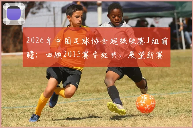 2026年中国足球协会超级联赛J组前瞻:回顾2015赛季经典,展望新赛制下的格局与黑马猜想