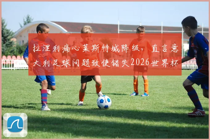 拉涅利痛心莱斯特城降级,直言意大利足球问题致使错失2026世界杯,深层次分析未来走向